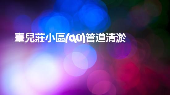 臺兒莊小區(qū)管道清淤收費：驚人的價格背后，隱藏著什么秘密？